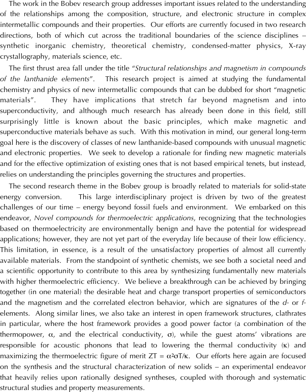 The work in the Bobev research group addresses important issues related to the understanding of the relationships among the composition, structure, and electronic structure in complex intermetallic compounds and their properties.  Our efforts are currently focused in two research directions, both of which cut across the traditional boundaries of the science disciplines – synthetic inorganic chemistry, theoretical chemistry, condensed-matter physics, X-ray crystallography, materials science, etc.  
The first thrust area fall under the title “Structural relationships and magnetism in compounds of the lanthanide elements”.  This research project is aimed at studying the fundamental chemistry and physics of new intermetallic compounds that can be dubbed for short “magnetic materials”.  They have implications that stretch far beyond magnetism and into superconductivity, and although much research has already been done in this field, still surprisingly little is known about the basic principles, which make magnetic and superconductive materials behave as such.  With this motivation in mind, our general long-term goal here is the discovery of classes of new lanthanide-based compounds with unusual magnetic and electronic properties.  We seek to develop a rationale for finding new magnetic materials and for the effective optimization of existing ones that is not based empirical tenets, but instead, relies on understanding the principles governing the structures and properties. 
The second research theme in the Bobev group is broadly related to materials for solid-state energy conversion.   This large interdisciplinary project is driven by two of the greatest challenges of our time – energy beyond fossil fuels and environment.  We embarked on this endeavor, Novel compounds for thermoelectric applications, recognizing that the technologies based on thermoelectricity are environmentally benign and have the potential for widespread applications; however, they are not yet part of the everyday life because of their low efficiency.  This limitation, in essence, is a result of the unsatisfactory properties of almost all currently available materials.  From the standpoint of synthetic chemists, we see both a societal need and a scientific opportunity to contribute to this area by synthesizing fundamentally new materials with higher thermoelectric efficiency.  We believe a breakthrough can be achieved by bringing together (in one material) the desirable heat and charge transport properties of semiconductors and the magnetism and the correlated electron behavior, which are signatures of the d- or f-elements.  Along similar lines, we also take an interest in open framework structures, clathrates in particular, where the host framework provides a good power factor (a combination of the thermopower, α, and the electrical conductivity, σ), while the guest atoms’ vibrations are responsible for acoustic phonons that lead to lowering the thermal conductivity (κ) and maximizing the thermoelectric figure of merit ZT = α2σT/κ.  Our efforts here again are focused on the synthesis and the structural characterization of new solids – an experimental endeavor that heavily relies upon rationally designed syntheses, coupled with thorough and systematic structural studies and property measurements. 
