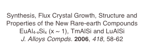 
Synthesis, Flux Crystal Growth, Structure and Properties of the New Rare-earth Compounds EuAl4-xSix (x ~ 1), TmAlSi and LuAlSi
J. Alloys Compds. 2006, 418, 58-62
